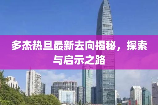 多杰熱旦最新去向揭秘，探索與啟示之路