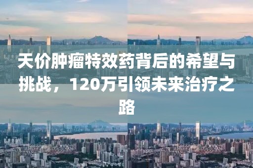 天價(jià)腫瘤特效藥背后的希望與挑戰(zhàn)，120萬(wàn)引領(lǐng)未來(lái)治療之路