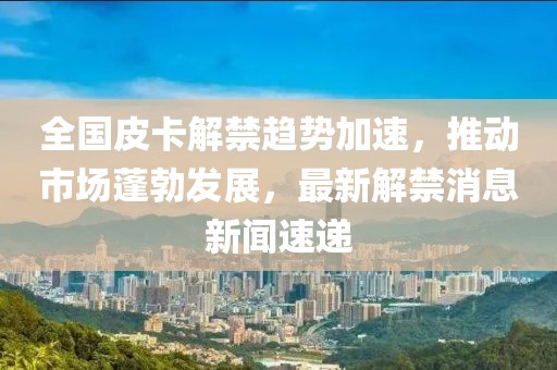 全國皮卡解禁趨勢加速，推動市場蓬勃發(fā)展，最新解禁消息新聞速遞