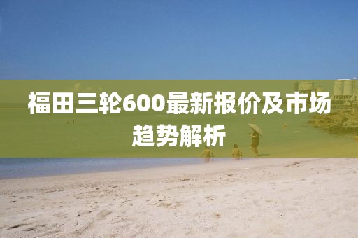福田三輪600最新報(bào)價(jià)及市場趨勢(shì)解析