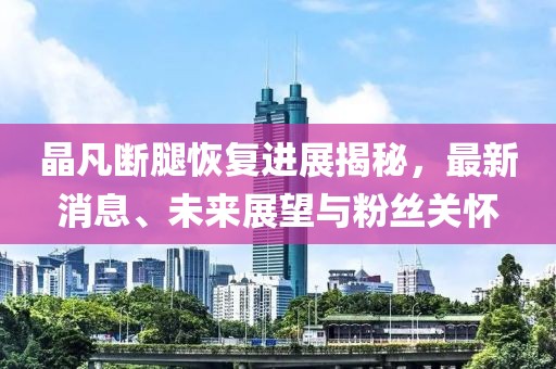 晶凡斷腿恢復(fù)進(jìn)展揭秘，最新消息、未來展望與粉絲關(guān)懷