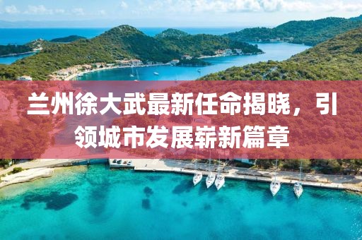 蘭州徐大武最新任命揭曉，引領(lǐng)城市發(fā)展嶄新篇章