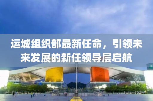 運城組織部最新任命，引領(lǐng)未來發(fā)展的新任領(lǐng)導層啟航