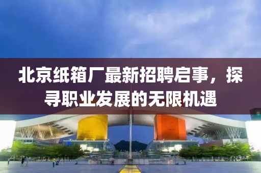 北京紙箱廠最新招聘啟事，探尋職業(yè)發(fā)展的無(wú)限機(jī)遇
