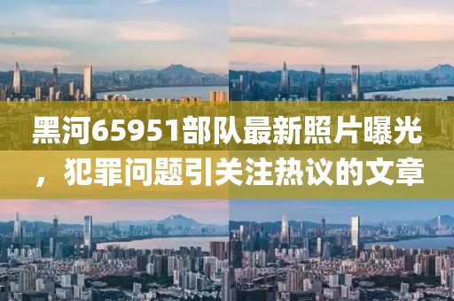 黑河65951部隊最新照片曝光，犯罪問題引關(guān)注熱議的文章