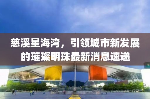 慈溪星海灣，引領(lǐng)城市新發(fā)展的璀璨明珠最新消息速遞