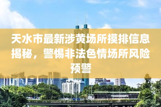 天水市最新涉黃場(chǎng)所摸排信息揭秘，警惕非法色情場(chǎng)所風(fēng)險(xiǎn)預(yù)警
