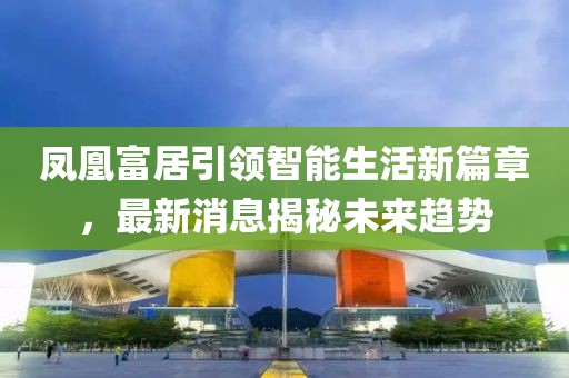 鳳凰富居引領(lǐng)智能生活新篇章，最新消息揭秘未來(lái)趨勢(shì)