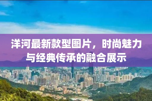 洋河最新款型圖片，時尚魅力與經(jīng)典傳承的融合展示