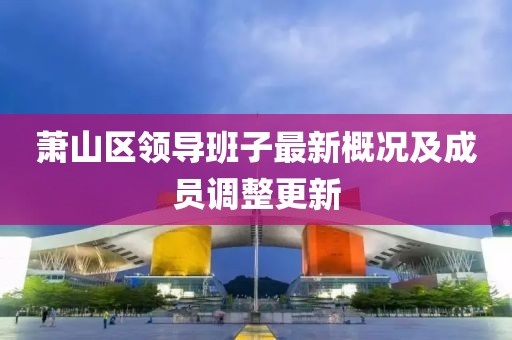 蕭山區(qū)領(lǐng)導(dǎo)班子最新概況及成員調(diào)整更新