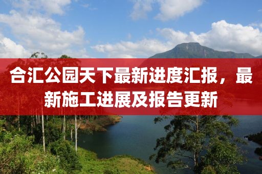 合匯公園天下最新進(jìn)度匯報(bào)，最新施工進(jìn)展及報(bào)告更新