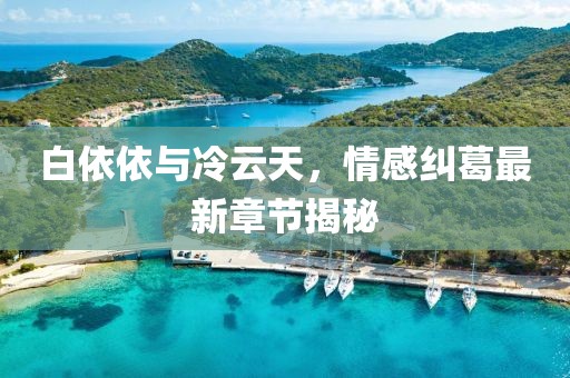 白依依與冷云天，情感糾葛最新章節(jié)揭秘