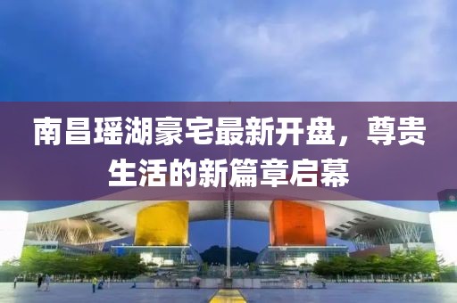 南昌瑤湖豪宅最新開盤，尊貴生活的新篇章啟幕