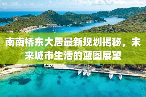 南南橋東大居最新規(guī)劃揭秘，未來城市生活的藍(lán)圖展望
