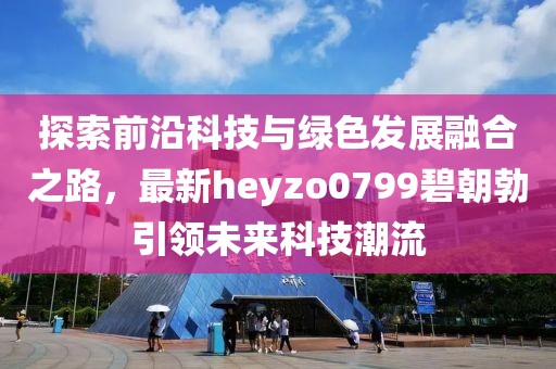 探索前沿科技與綠色發(fā)展融合之路，最新heyzo0799碧朝勃引領(lǐng)未來科技潮流
