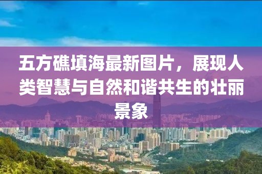 五方礁填海最新圖片，展現(xiàn)人類智慧與自然和諧共生的壯麗景象