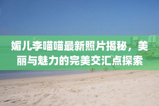 媚兒李喵喵最新照片揭秘，美麗與魅力的完美交匯點(diǎn)探索