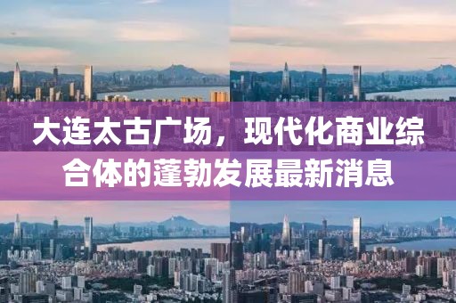 大連太古廣場(chǎng)，現(xiàn)代化商業(yè)綜合體的蓬勃發(fā)展最新消息
