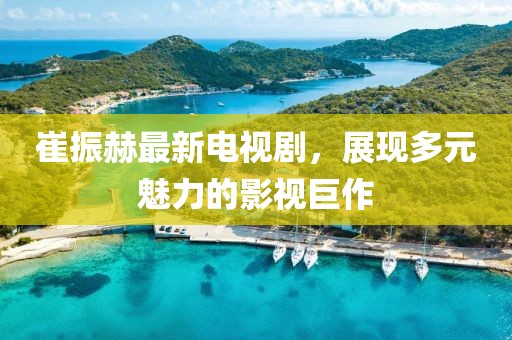 崔振赫最新電視劇，展現(xiàn)多元魅力的影視巨作