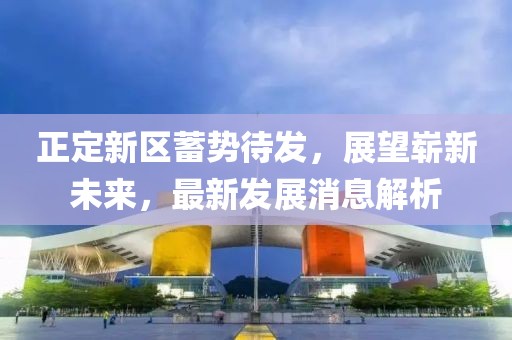 正定新區(qū)蓄勢待發(fā)，展望嶄新未來，最新發(fā)展消息解析