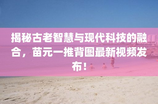 揭秘古老智慧與現(xiàn)代科技的融合，苗元一推背圖最新視頻發(fā)布！