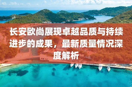 長安歐尚展現(xiàn)卓越品質(zhì)與持續(xù)進步的成果，最新質(zhì)量情況深度解析