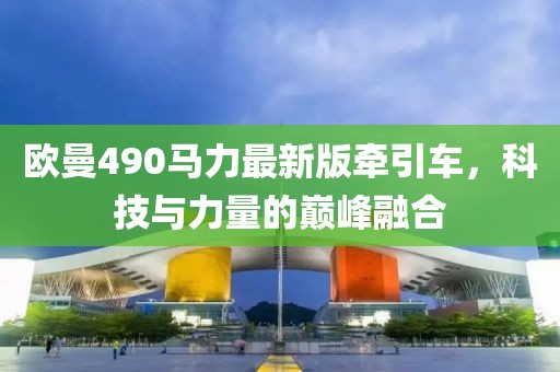 歐曼490馬力最新版牽引車，科技與力量的巔峰融合