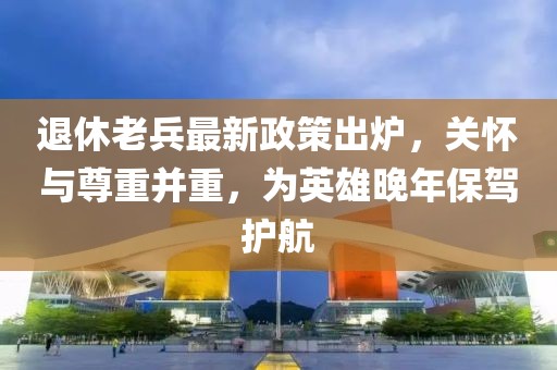 退休老兵最新政策出爐，關(guān)懷與尊重并重，為英雄晚年保駕護(hù)航