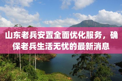 山東老兵安置全面優(yōu)化服務(wù)，確保老兵生活無憂的最新消息