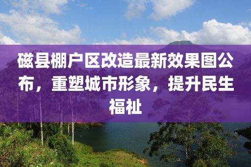 磁縣棚戶區(qū)改造最新效果圖公布，重塑城市形象，提升民生福祉