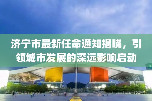 濟寧市最新任命通知揭曉，引領(lǐng)城市發(fā)展的深遠(yuǎn)影響啟動