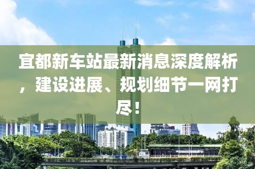 宜都新車站最新消息深度解析，建設(shè)進(jìn)展、規(guī)劃細(xì)節(jié)一網(wǎng)打盡！