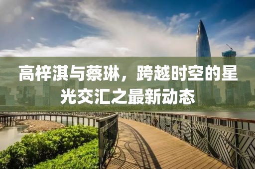 高梓淇與蔡琳，跨越時空的星光交匯之最新動態(tài)
