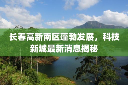 長春高新南區(qū)蓬勃發(fā)展，科技新城最新消息揭秘