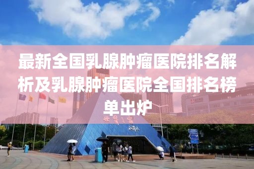 最新全國(guó)乳腺腫瘤醫(yī)院排名解析及乳腺腫瘤醫(yī)院全國(guó)排名榜單出爐