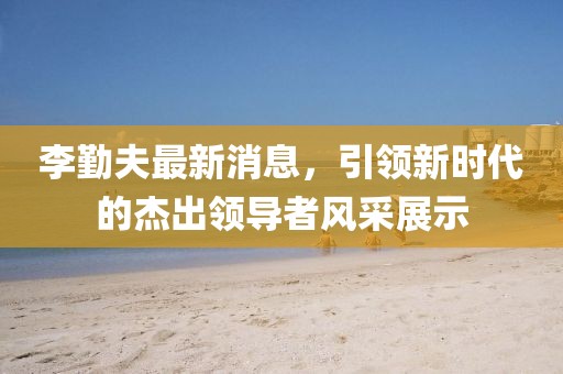 李勤夫最新消息，引領(lǐng)新時(shí)代的杰出領(lǐng)導(dǎo)者風(fēng)采展示