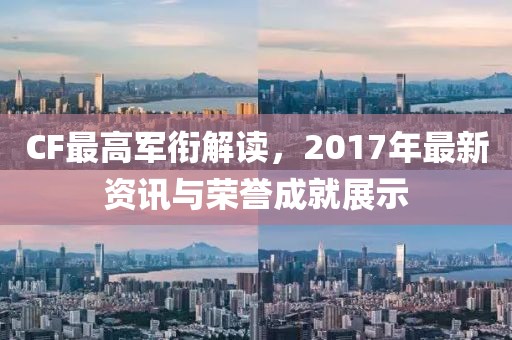 CF最高軍銜解讀，2017年最新資訊與榮譽(yù)成就展示