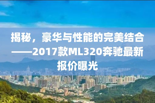 揭秘，豪華與性能的完美結(jié)合——2017款ML320奔馳最新報價曝光