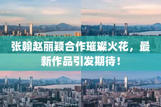 張翰趙麗穎合作璀璨火花，最新作品引發(fā)期待！