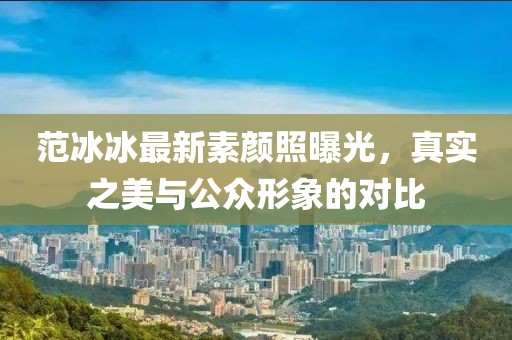 范冰冰最新素顏照曝光，真實(shí)之美與公眾形象的對(duì)比