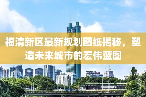 福清新區(qū)最新規(guī)劃圖紙揭秘，塑造未來城市的宏偉藍(lán)圖