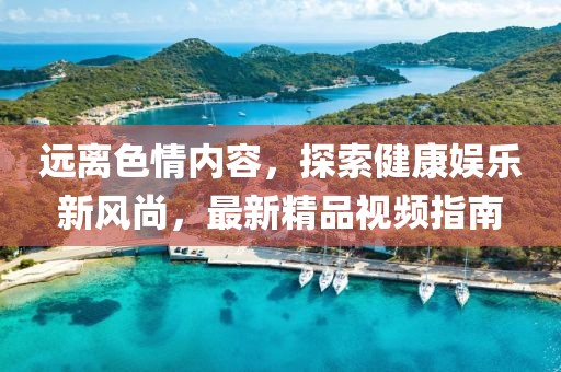 遠離色情內(nèi)容，探索健康娛樂新風尚，最新精品視頻指南