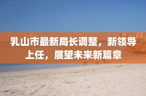 乳山市最新局長調(diào)整，新領(lǐng)導(dǎo)上任，展望未來新篇章