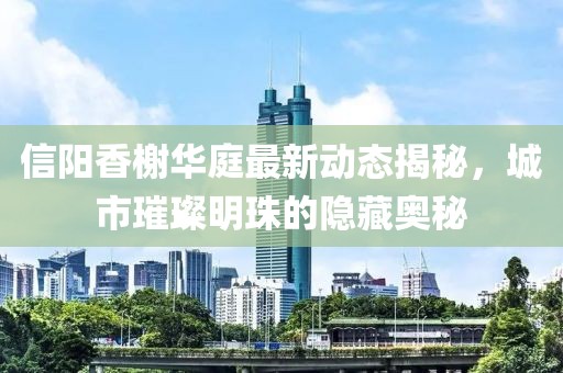 信陽香榭華庭最新動態(tài)揭秘，城市璀璨明珠的隱藏奧秘