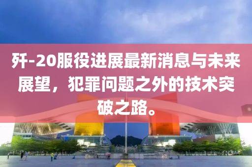 殲-20服役進展最新消息與未來展望，犯罪問題之外的技術(shù)突破之路。