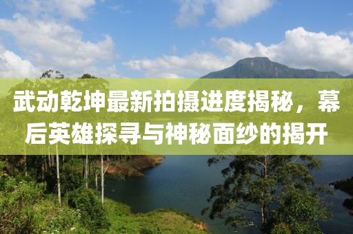 武動乾坤最新拍攝進(jìn)度揭秘，幕后英雄探尋與神秘面紗的揭開
