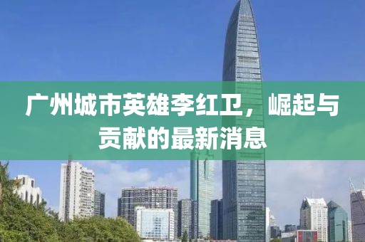 廣州城市英雄李紅衛(wèi)，崛起與貢獻的最新消息
