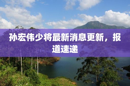 孫宏偉少將最新消息更新，報(bào)道速遞