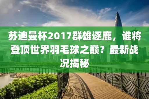 蘇迪曼杯2017群雄逐鹿，誰將登頂世界羽毛球之巔？最新戰(zhàn)況揭秘