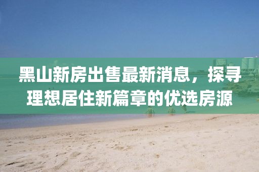 黑山新房出售最新消息，探尋理想居住新篇章的優(yōu)選房源